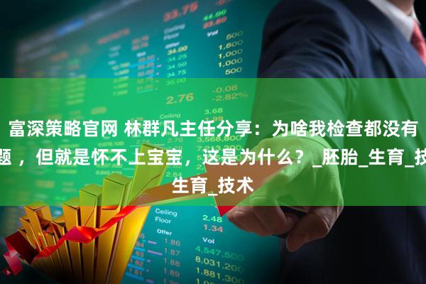 富深策略官网 林群凡主任分享：为啥我检查都没有问题 ，但就是怀不上宝宝，这是为什么？_胚胎_生育_技术