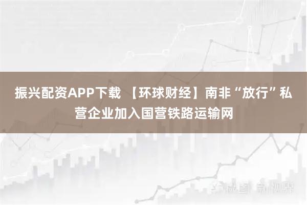 振兴配资APP下载 【环球财经】南非“放行”私营企业加入国营铁路运输网