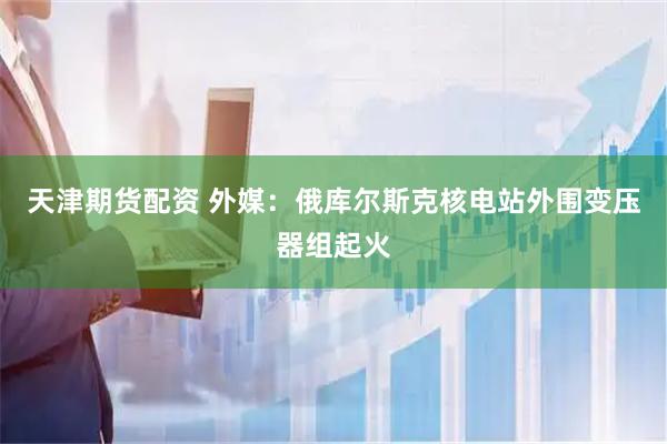天津期货配资 外媒：俄库尔斯克核电站外围变压器组起火