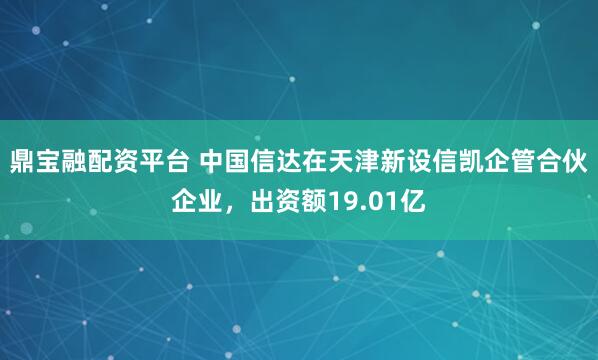 鼎宝融配资平台 中国信达在天津新设信凯企管合伙企业，出资额19.01亿