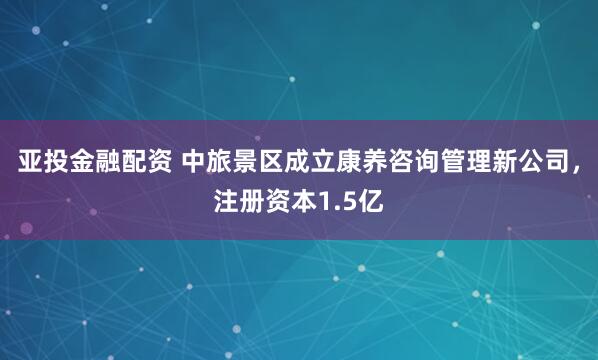 亚投金融配资 中旅景区成立康养咨询管理新公司，注册资本1.5亿