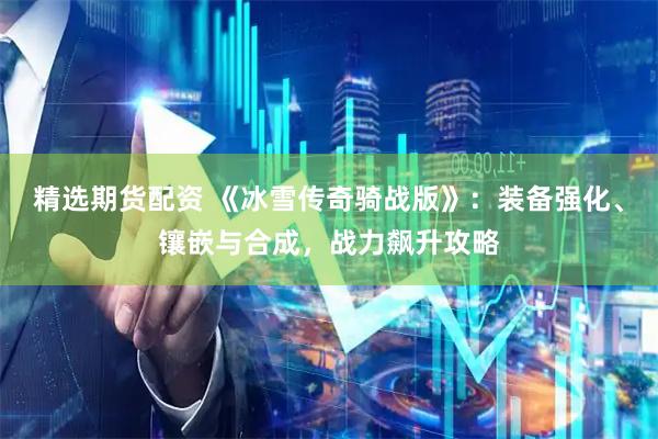 精选期货配资 《冰雪传奇骑战版》：装备强化、镶嵌与合成，战力飙升攻略