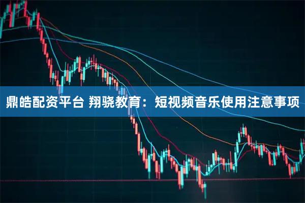 鼎皓配资平台 翔骁教育：短视频音乐使用注意事项