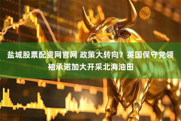 盐城股票配资网官网 政策大转向？英国保守党领袖承诺加大开采北海油田