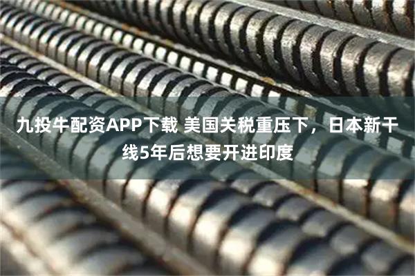 九投牛配资APP下载 美国关税重压下，日本新干线5年后想要开进印度