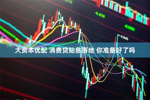 大资本优配 消费贷贴息落地 你准备好了吗
