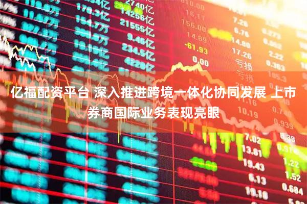 亿福配资平台 深入推进跨境一体化协同发展 上市券商国际业务表现亮眼
