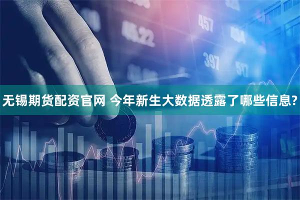 无锡期货配资官网 今年新生大数据透露了哪些信息?