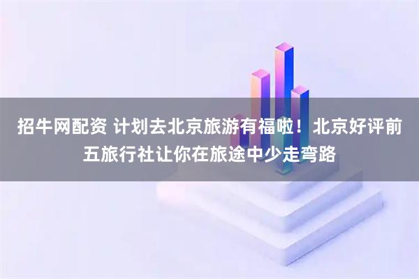 招牛网配资 计划去北京旅游有福啦！北京好评前五旅行社让你在旅途中少走弯路