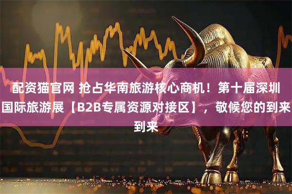 配资猫官网 抢占华南旅游核心商机！第十届深圳国际旅游展【B2B专属资源对接区】，敬候您的到来