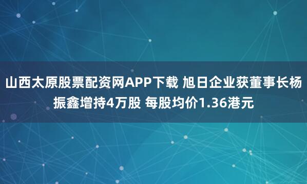 山西太原股票配资网APP下载 旭日企业获董事长杨振鑫增持4万股 每股均价1.36港元